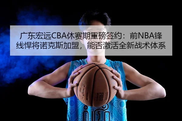 广东宏远CBA休赛期重磅签约：前NBA锋线悍将诺克斯加盟，能否激活全新战术体系