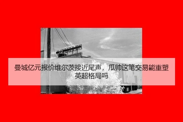 曼城亿元报价维尔茨接近尾声，瓜帅这笔交易能重塑英超格局吗