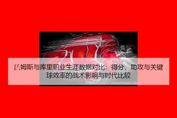 詹姆斯与库里职业生涯数据对比：得分、助攻与关键球效率的战术影响与时代比较