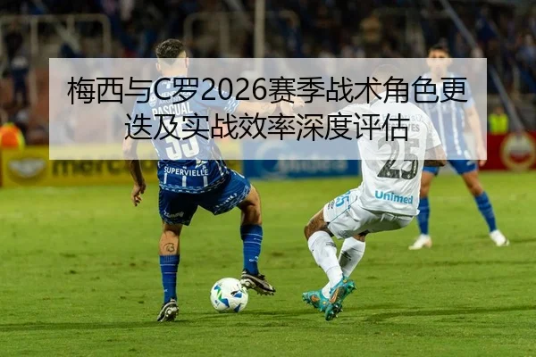 梅西与C罗2026赛季战术角色更迭及实战效率深度评估